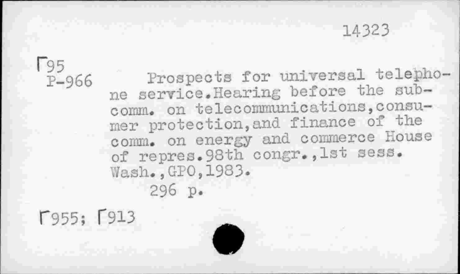 ﻿14323
F95
P-966
Prospects for universal telephone service.Hearing before the subcomm. on telecommunications,consumer protection,and finance of the comm, on energy and commerce House of repres.9Sth congr.,1st sess. Wash.,GPO,1983.
296 p.
C955; f913